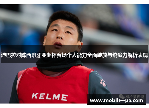 迪巴拉对阵西班牙亚洲杯赛场个人能力全面绽放与统治力解析表现