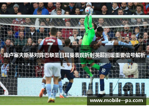 库卢塞夫斯基对阵巴黎圣日耳曼表现折射英超回暖重要信号解析