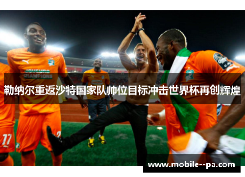 勒纳尔重返沙特国家队帅位目标冲击世界杯再创辉煌