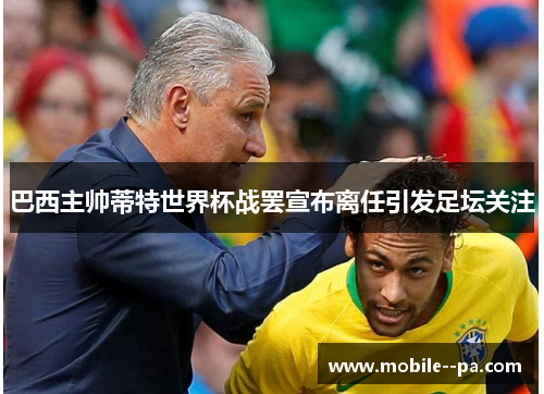 巴西主帅蒂特世界杯战罢宣布离任引发足坛关注