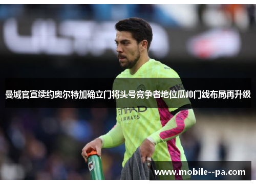 曼城官宣续约奥尔特加确立门将头号竞争者地位瓜帅门线布局再升级