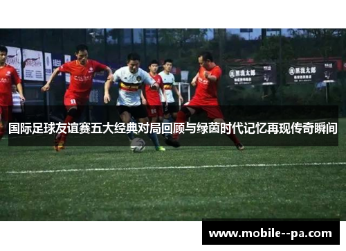 国际足球友谊赛五大经典对局回顾与绿茵时代记忆再现传奇瞬间 国际足球友谊赛五大经典对局回顾与绿茵时代记忆再现传奇瞬间